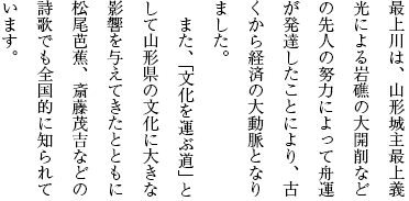 最上川は、山形城主最上義光による岩礁の大開削などの先人の努力によって舟運が発達したことにより、古くから経済の大動脈となりました。また、「文化を運ぶ道」として山形県の文化に大きな影響を与えてきたとともに松尾芭蕉、斎藤茂吉などの詩歌でも全国的に知られています。